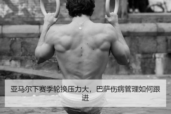 亚马尔下赛季轮换压力大，巴萨伤病管理如何跟进